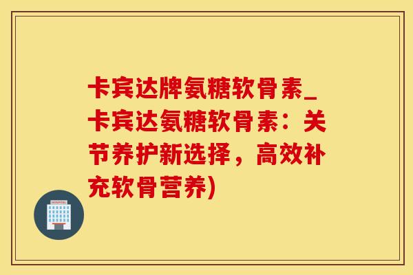 卡宾达牌氨糖软骨素_卡宾达氨糖软骨素：关节养护新选择，高效补充软骨营养)