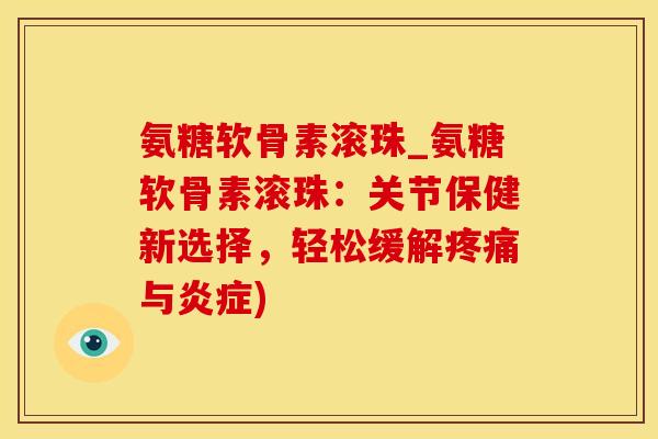 氨糖软骨素滚珠_氨糖软骨素滚珠：关节保健新选择，轻松缓解疼痛与炎症)