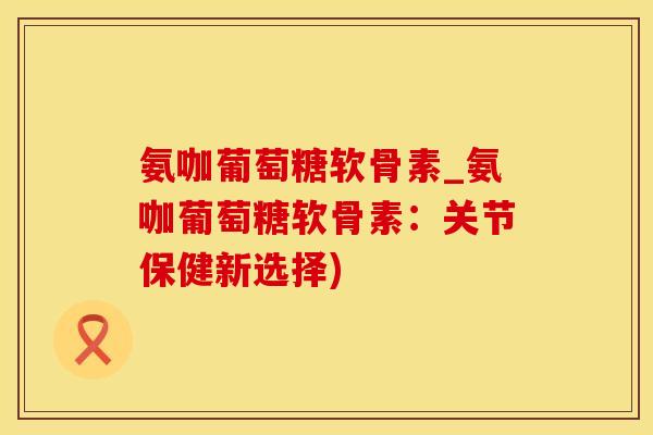 氨咖葡萄糖软骨素_氨咖葡萄糖软骨素：关节保健新选择)