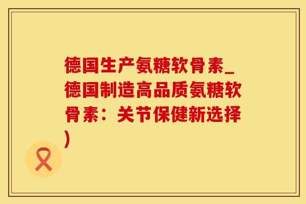 德国生产氨糖软骨素_德国制造高品质氨糖软骨素：关节保健新选择)