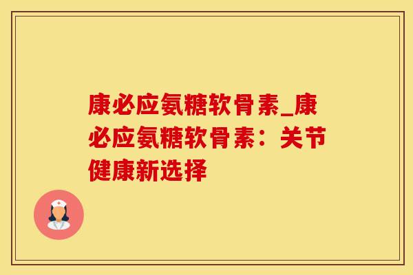 康必应氨糖软骨素_康必应氨糖软骨素：关节健康新选择
