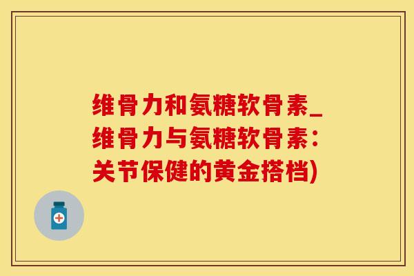 维骨力和氨糖软骨素_维骨力与氨糖软骨素：关节保健的黄金搭档)