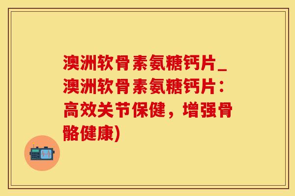 澳洲软骨素氨糖钙片_澳洲软骨素氨糖钙片：高效关节保健，增强骨骼健康)