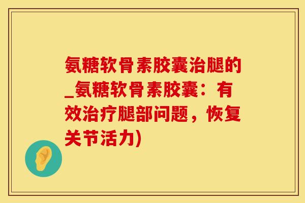 氨糖软骨素胶囊治腿的_氨糖软骨素胶囊：有效治疗腿部问题，恢复关节活力)