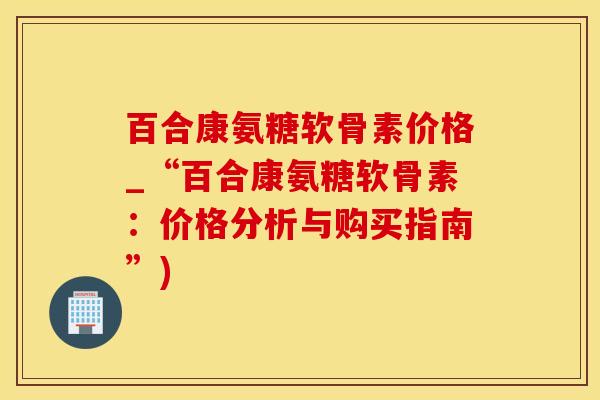 百合康氨糖软骨素价格_“百合康氨糖软骨素：价格分析与购买指南”)