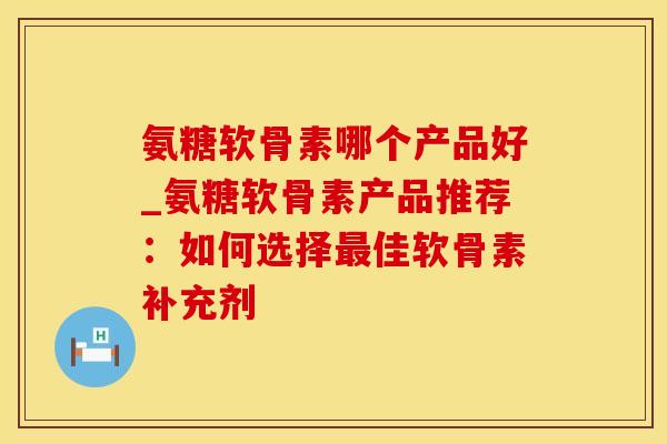氨糖软骨素哪个产品好_氨糖软骨素产品推荐：如何选择最佳软骨素补充剂