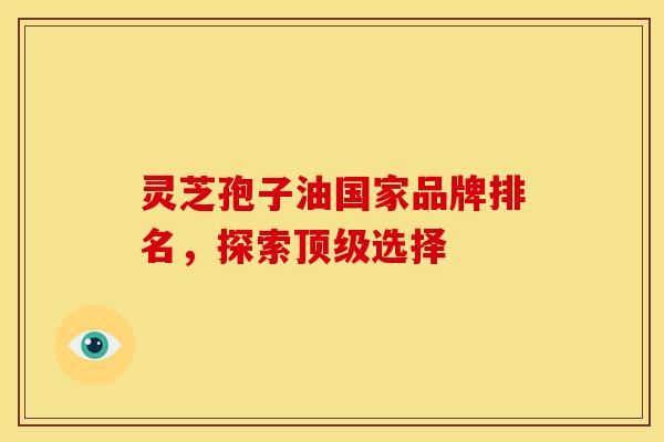 灵芝孢子油国家品牌排名,探索选择 灵芝孢子油国家品牌排名,探索选择