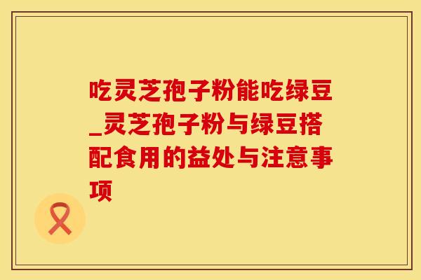 吃灵芝孢子粉能吃绿豆_灵芝孢子粉与绿豆搭配食用的益处与注意事项