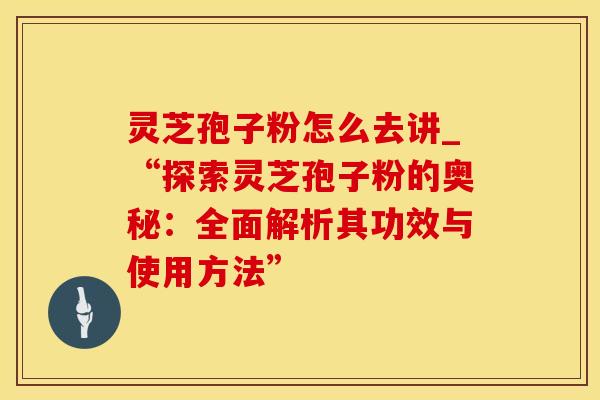灵芝孢子粉怎么去讲_“探索灵芝孢子粉的奥秘：全面解析其功效与使用方法”