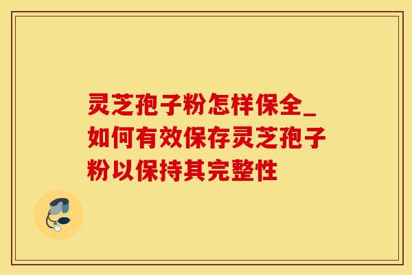 灵芝孢子粉怎样保全_如何有效保存灵芝孢子粉以保持其完整性
