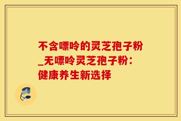 不含嘌呤的灵芝孢子粉_无嘌呤灵芝孢子粉：健康养生新选择