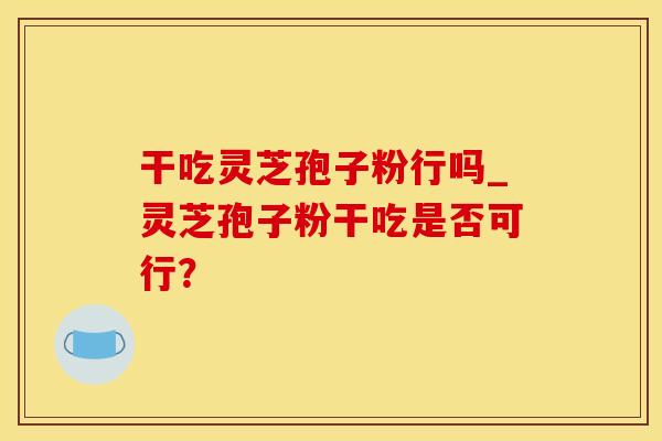 干吃灵芝孢子粉行吗_灵芝孢子粉干吃是否可行？