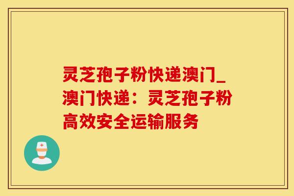 灵芝孢子粉快递澳门_澳门快递：灵芝孢子粉高效安全运输服务