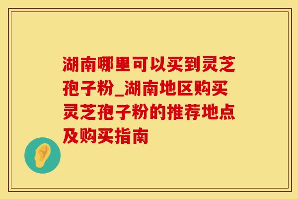 湖南哪里可以买到灵芝孢子粉_湖南地区购买灵芝孢子粉的推荐地点及购买指南