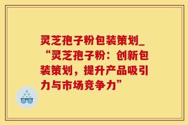 灵芝孢子粉包装策划_“灵芝孢子粉：创新包装策划，提升产品吸引力与市场竞争力”