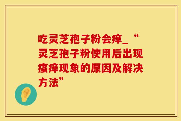 吃灵芝孢子粉会痒_“灵芝孢子粉使用后出现瘙痒现象的原因及解决方法”
