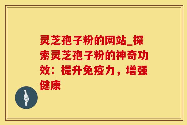 灵芝孢子粉的网站_探索灵芝孢子粉的神奇功效：提升免疫力，增强健康