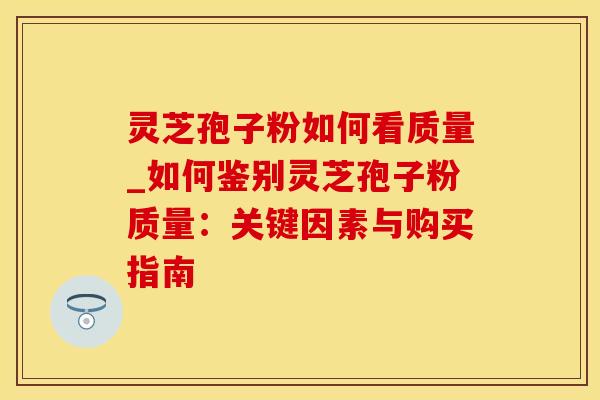 灵芝孢子粉如何看质量_如何鉴别灵芝孢子粉质量：关键因素与购买指南