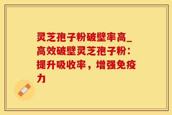 灵芝孢子粉破壁率高_高效破壁灵芝孢子粉：提升吸收率，增强免疫力