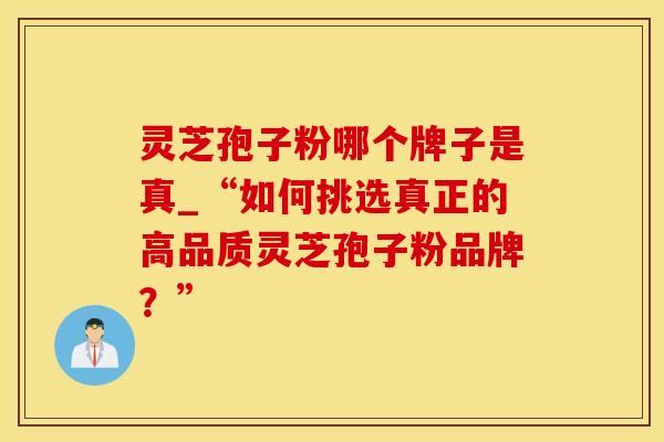 灵芝孢子粉哪个牌子是真_“如何挑选真正的高品质灵芝孢子粉品牌？”