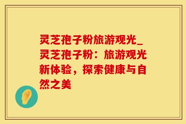 灵芝孢子粉旅游观光_灵芝孢子粉：旅游观光新体验，探索健康与自然之美