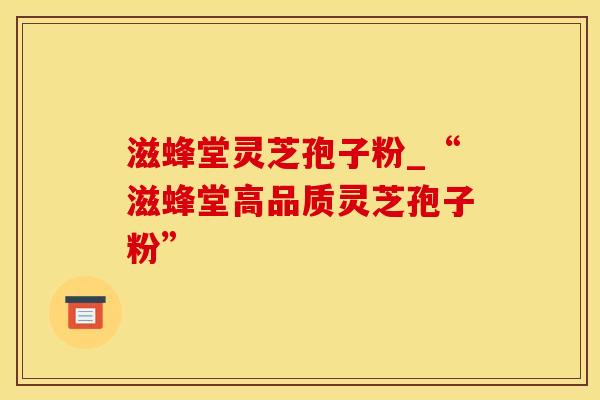 滋蜂堂灵芝孢子粉_“滋蜂堂高品质灵芝孢子粉”