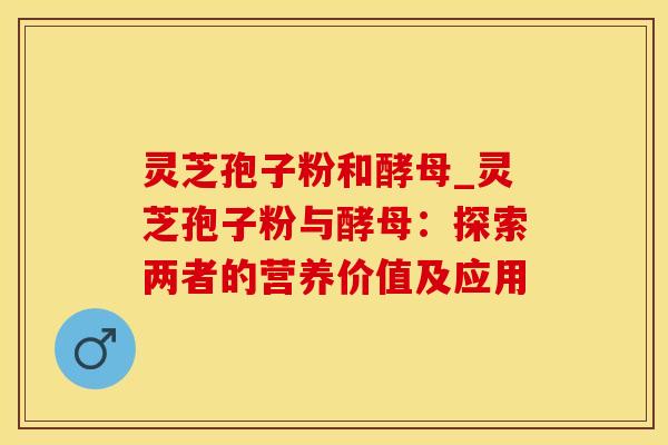 灵芝孢子粉和酵母_灵芝孢子粉与酵母：探索两者的营养价值及应用