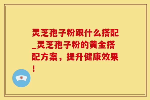 灵芝孢子粉跟什么搭配_灵芝孢子粉的黄金搭配方案，提升健康效果！