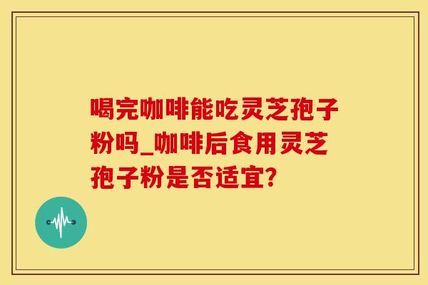 喝完咖啡能吃灵芝孢子粉吗_咖啡后食用灵芝孢子粉是否适宜? 喝完咖啡能吃灵芝孢子粉吗_咖啡后食用灵芝孢子粉是否适宜?