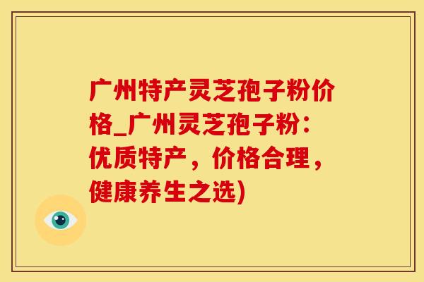广州特产灵芝孢子粉价格_广州灵芝孢子粉：优质特产，价格合理，健康养生之选)