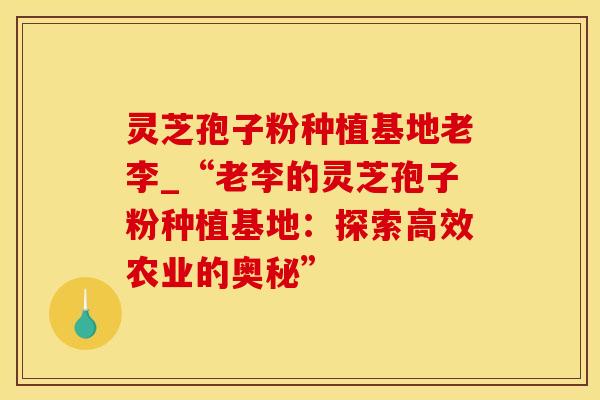 灵芝孢子粉种植基地老李_“老李的灵芝孢子粉种植基地：探索高效农业的奥秘”