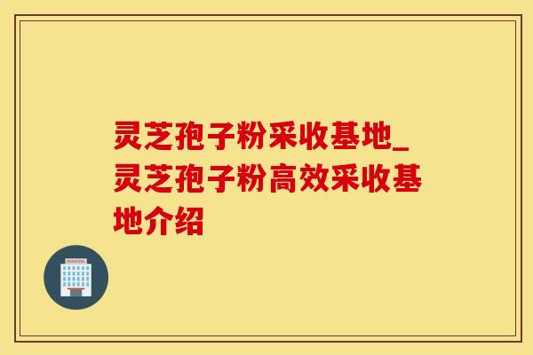 灵芝孢子粉采收基地_灵芝孢子粉高效采收基地介绍