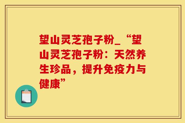 望山灵芝孢子粉_“望山灵芝孢子粉：天然养生珍品，提升免疫力与健康”
