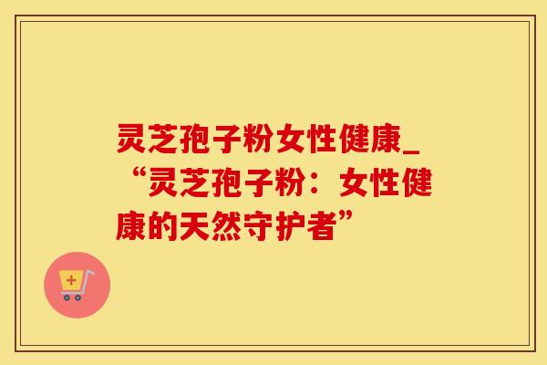 灵芝孢子粉女性健康_“灵芝孢子粉：女性健康的天然守护者”