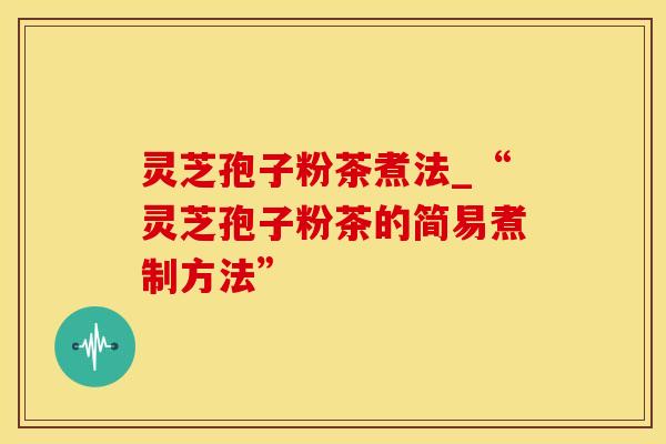 灵芝孢子粉茶煮法_“灵芝孢子粉茶的简易煮制方法”
