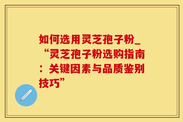 如何选用灵芝孢子粉_“灵芝孢子粉选购指南：关键因素与品质鉴别技巧”