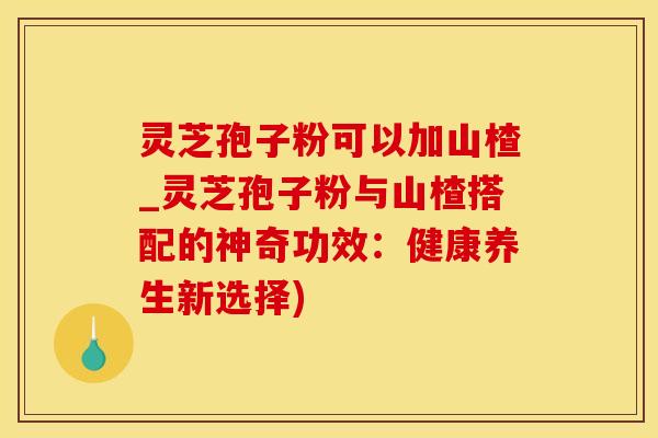 灵芝孢子粉可以加山楂_灵芝孢子粉与山楂搭配的神奇功效：健康养生新选择)