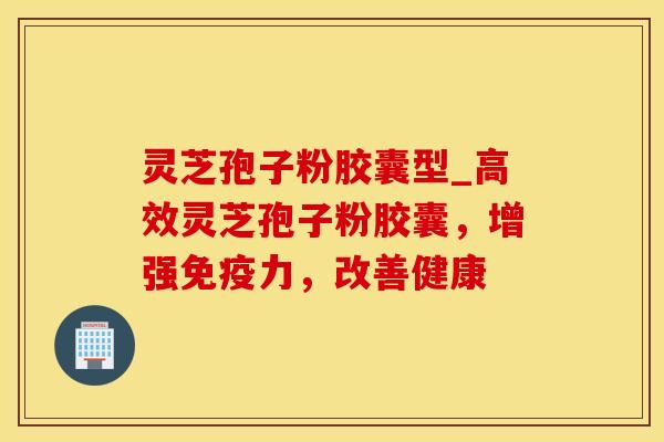 灵芝孢子粉胶囊型_高效灵芝孢子粉胶囊，增强免疫力，改善健康