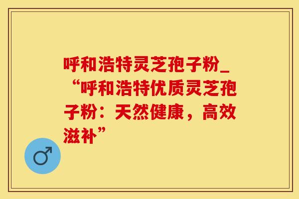 呼和浩特灵芝孢子粉_“呼和浩特优质灵芝孢子粉：天然健康，高效滋补”