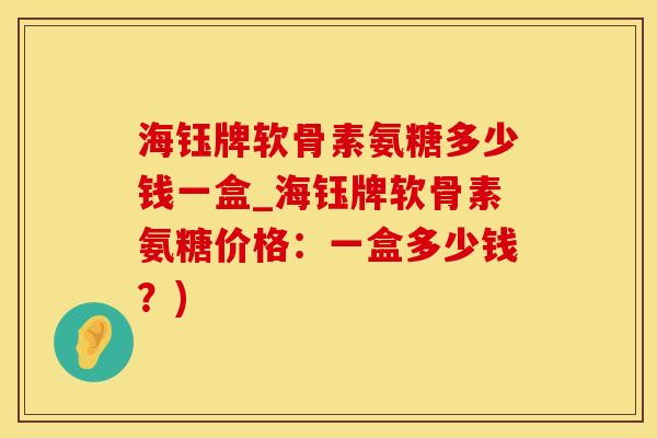 海钰牌软骨素氨糖多少钱一盒_海钰牌软骨素氨糖价格：一盒多少钱？)
