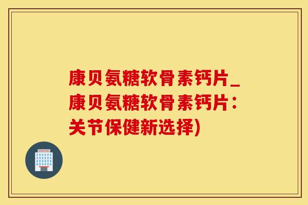 康贝氨糖软骨素钙片_康贝氨糖软骨素钙片：关节保健新选择)