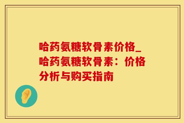 哈药氨糖软骨素价格_哈药氨糖软骨素：价格分析与购买指南