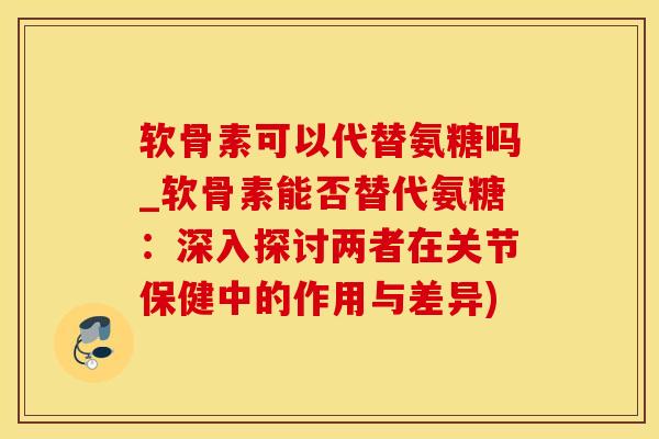 软骨素可以代替氨糖吗_软骨素能否替代氨糖：深入探讨两者在关节保健中的作用与差异)