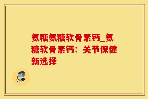 氨糖氨糖软骨素钙_氨糖软骨素钙：关节保健新选择