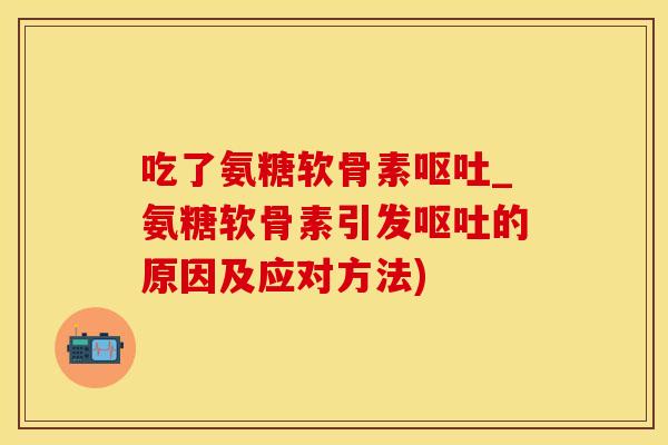 吃了氨糖软骨素呕吐_氨糖软骨素引发呕吐的原因及应对方法)