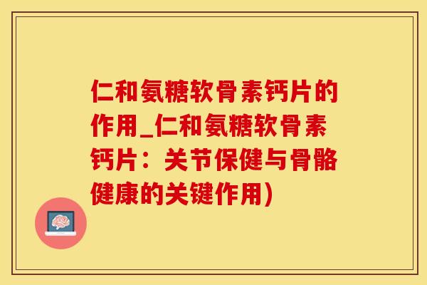仁和氨糖软骨素钙片的作用_仁和氨糖软骨素钙片：关节保健与骨骼健康的关键作用)