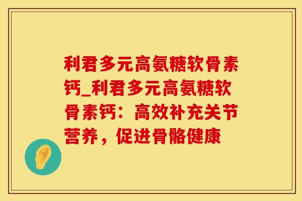 利君多元高氨糖软骨素钙_利君多元高氨糖软骨素钙：高效补充关节营养，促进骨骼健康
