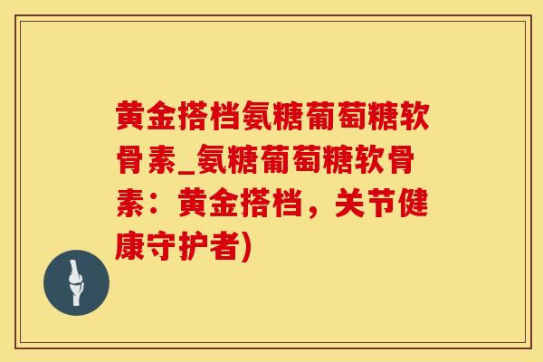 黄金搭档氨糖葡萄糖软骨素_氨糖葡萄糖软骨素：黄金搭档，关节健康守护者)