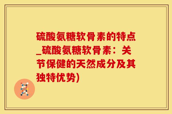 硫酸氨糖软骨素的特点_硫酸氨糖软骨素：关节保健的天然成分及其独特优势)