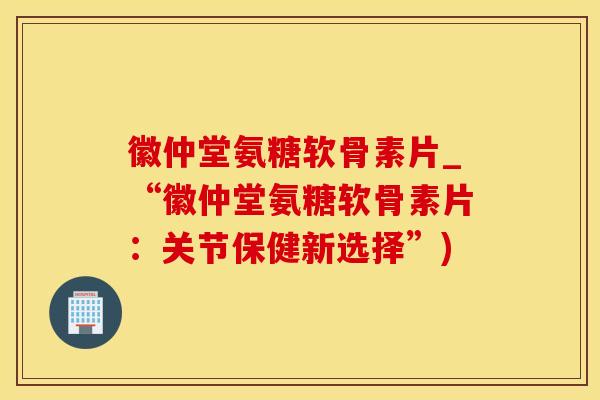 徽仲堂氨糖软骨素片_“徽仲堂氨糖软骨素片：关节保健新选择”)